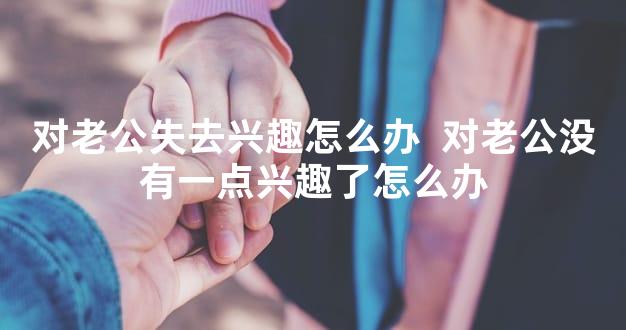 对老公失去兴趣怎么办  对老公没有一点兴趣了怎么办